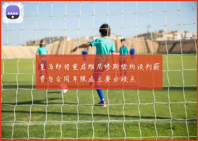 皇马即将重启维尼修斯续约谈判薪资与合同年限成主要分歧点