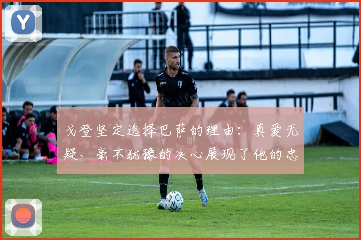 戈登坚定选择巴萨的理由：真爱无疑，毫不犹豫的决心展现了他的忠诚