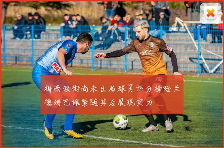 梅西领衔尚未出局球员评分榜哈兰德姆巴佩紧随其后展现实力