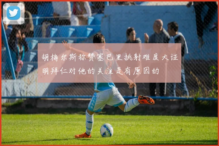 胡梅尔斯称赞塞巴里挑射难度大证明拜仁对他的关注是有原因的