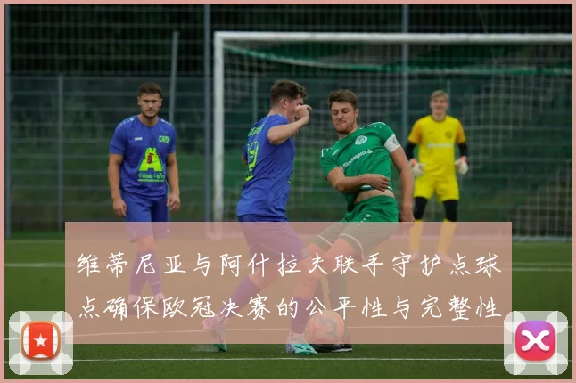 维蒂尼亚与阿什拉夫联手守护点球点确保欧冠决赛的公平性与完整性
