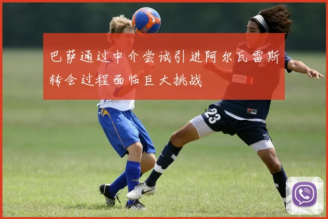 巴萨通过中介尝试引进阿尔瓦雷斯转会过程面临巨大挑战