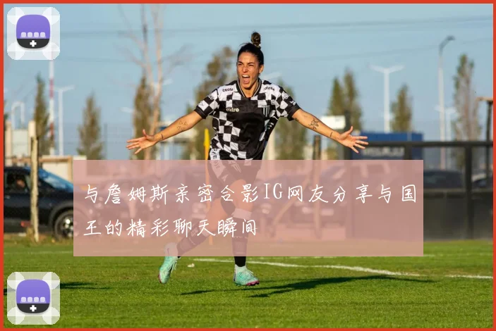 与詹姆斯亲密合影IG网友分享与国王的精彩聊天瞬间